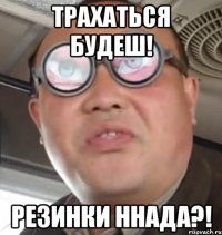 Трахаться будеш! Резинки ннада?!