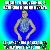 после голосуваниє з валіком пошли бухать так бухали шо до сіх пір не можем понять хто виграв