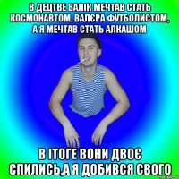 в децтве валік мечтав стать космонавтом, валєра футболистом, а я мечтав стать алкашом в ітоге вони двоє спились,а я добився свого