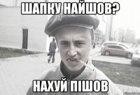 Шапку найшов? нахуй пішов