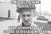 В міре всьо таки є равновесіє якшо заговорить твоя собака, то ти будеш мовчать