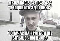 ТІКИ У НАС В СЕЛІ ФРАЗА "ПОПРАВИТЬ ЗДОРОВЬЄ" ОЗНАЧАЄ НАЖРАТЬСЯ ЩЕ БІЛЬШЕ ЧИМ ВЧОРА