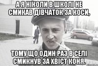 А я ніколи в школі не смикав дівчаток за коси, тому що один раз в селі смикнув за хвіст коня.