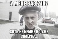 У мене ВАЗ 2107 Хоть не бемве но уже сімёрка...