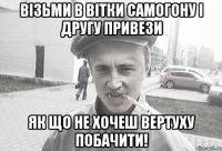 візьми в вітки самогону і другу привези як що не хочеш вертуху побачити!