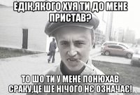 Едік,якого хуя ти до мене пристав? То шо ти у мене понюхав сраку,це ше нічого нє означає!