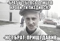 -Брат у тебе всьо лице в крови, ти пиздився? -Нєт брат, прищі давив