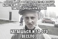 ♥ Евгений, Ну в фантане купаться вообще идиотизм... Ну весело-это когда танцуешь, там празднуешь или в парке катаешься, и тд, это весело.)