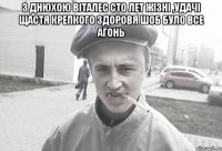 з днюхою Віталес сто лет жізні ,удачі щастя крепкого здоровя шоб було все агонь 