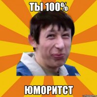 ты 100% ЮМОРИТСТ