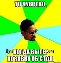 То чувство, когда вытер козявку об стол.