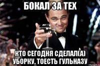 бокал за тех кто сегодня сделал(а) уборку, тоесть гульназу