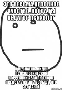 Это весьма неловкое чувство, когда ты педагог-психолог и не знаешь виды психологической коррекции,абсолютно не представляешь вообще, что это такое