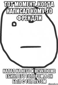 Тот момент ,когда написал кому-то френдли напал на него и неуклюже ебнул его топором,а он был с топ лутом