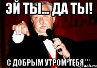 Эй ты... да ты! С добрым утром тебя***