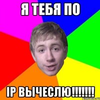 Я ТЕБЯ ПО iP ВЫЧЕСЛЮ!!!!!!!