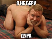 я не беру дура