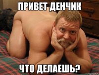 Привет Денчик Что делаешь?