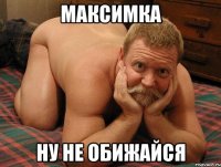 Максимка ну не обижайся