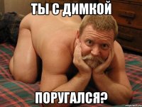 ты с димкой поругался?