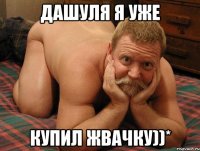 ДАШУЛЯ Я УЖЕ КУПИЛ ЖВАЧКУ))*