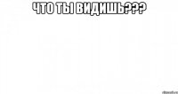 ЧТО ТЫ ВИДИШЬ??? 