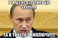 І ти ше не вступивв цю групу!!!! Та я тобі газ виключу!!!!