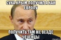 СУКА КРЫМ ПОЛУЧИЛ А КАК ЕВРОПУ ПОЛУЧИТЬ ТАМ ЖЕ ВЕЗДЕ ЧЕЧЕНЦЫ