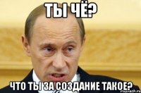 Ты чё? Что ты за создание такое?