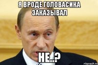 я вроде головасика заказывал не..?