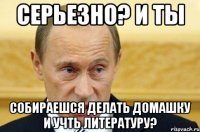 Серьезно? и ты собираешся делать домашку и учть литературу?