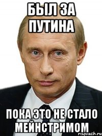 Был за Путина пока это не стало мейнстримом