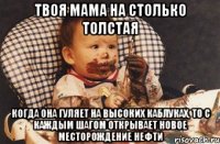 Твоя мама на столько толстая Когда она гуляет на высоких каблуках, то с каждым шагом открывает новое месторождение нефти