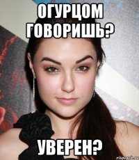 огурцом говоришь? уверен?