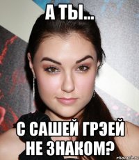 А ты... с Сашей Грэей не знаком?