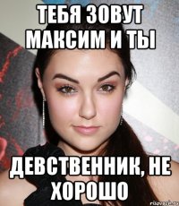 Тебя зовут Максим и ты Девственник, не хорошо