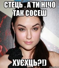 Стець . А ти нічо так сосеш хуєхць?!)