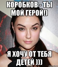 Коробков - ты мой герой!) Я хочу от тебя детей )))