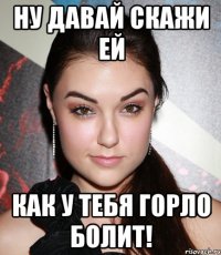 Ну давай скажи ей Как у тебя горло болит!