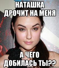 Наташка дрочит на меня а чего добилась ты??