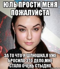 Юль прости меня пожалуйста за то что я шлюшка,я уже бросила это дело,мне стало очень стыдно