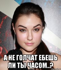  А не голчат ебешь ли ты часом..?