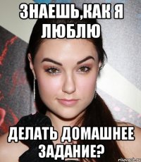 Знаешь,как я люблю делать домашнее задание?