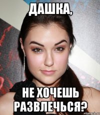 Дашка, не хочешь развлечься?