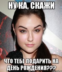 ну ка, скажи что тебе подарить на день рождения???