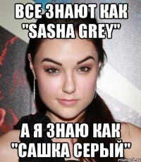 Все знают как "sasha grey" а я знаю как "сашка серый"