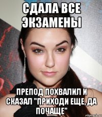 Сдала все экзамены препод похвалил и сказал "приходи еще, да почаще"