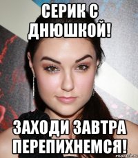 Серик с днюшкой! Заходи завтра перепихнемся!