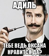 Адиль тебе ведь оксана нравится,да?