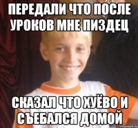 передали что после уроков мне пиздец сказал что хуёво и съебался домой